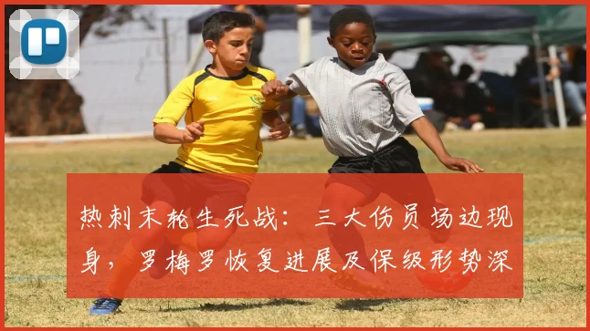 热刺末轮生死战:三大伤员场边现身,罗梅罗恢复进展及保级形势深度解析