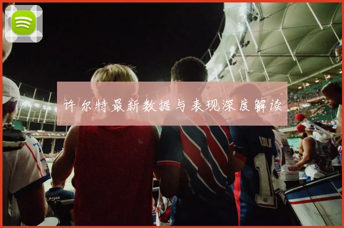 许尔特最新数据与表现深度解读