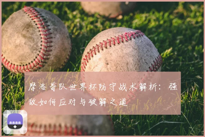 摩洛哥队世界杯防守战术解析：强敌如何应对与破解之道