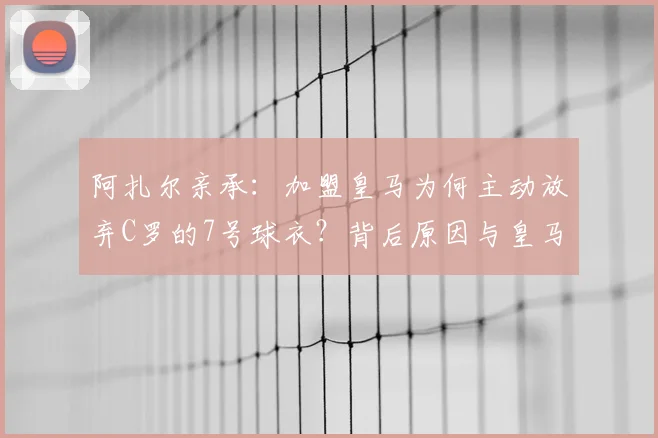 阿扎尔亲承:加盟皇马为何主动放弃C罗的7号球衣?背后原因与皇马传奇号码盘点