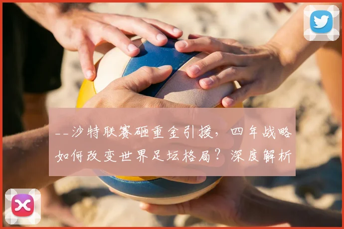 __沙特联赛砸重金引援，四年战略如何改变世界足坛格局？深度解析其目标与影响__