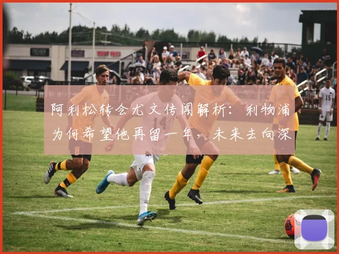阿利松转会尤文传闻解析：利物浦为何希望他再留一年，未来去向深度分析