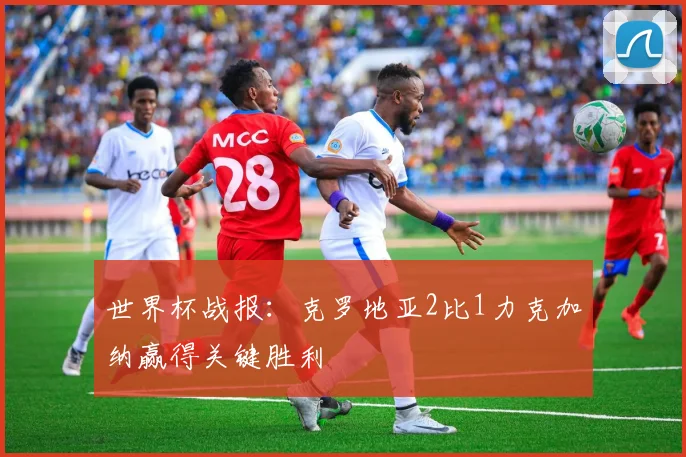 世界杯战报:克罗地亚2比1力克加纳赢得关键胜利