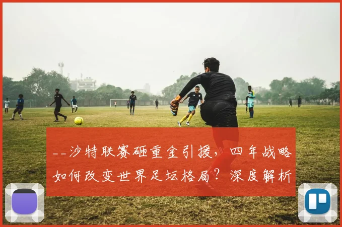 __沙特联赛砸重金引援，四年战略如何改变世界足坛格局？深度解析其目标与影响__