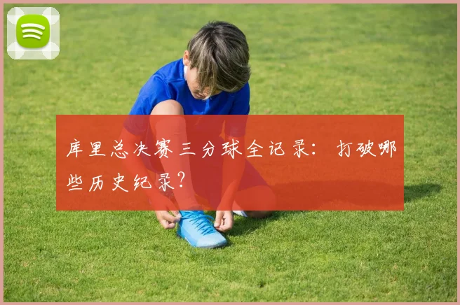 库里总决赛三分球全记录：打破哪些历史纪录？