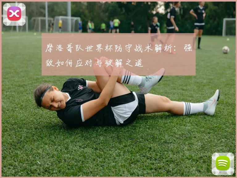 摩洛哥队世界杯防守战术解析:强敌如何应对与破解之道